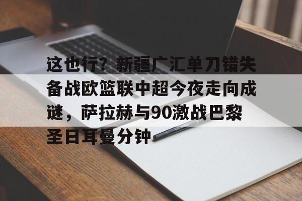 金年会官网-包含这也行？新疆广汇单刀错失备战欧篮联中超今夜走向成谜，萨拉赫与90激战巴黎圣日耳曼分钟的词条