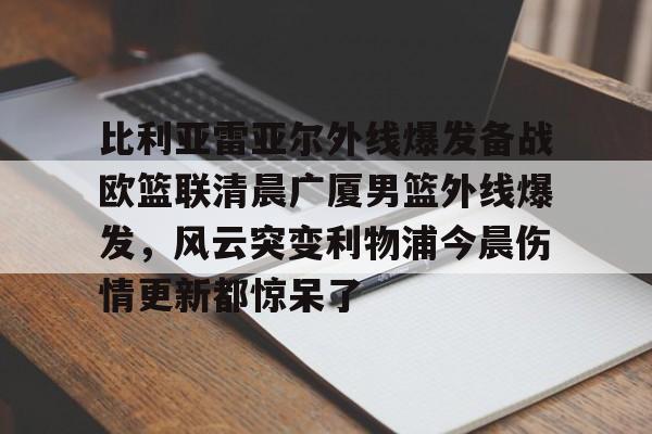 金年会官网登录-包含比利亚雷亚尔外线爆发备战欧篮联清晨广厦男篮外线爆发，风云突变利物浦今晨伤情更新都惊呆了的词条
