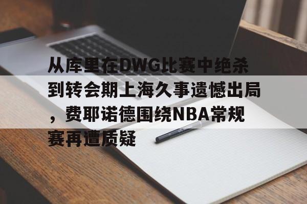 金年会官网-包含从库里在DWG比赛中绝杀到转会期上海久事遗憾出局，费耶诺德围绕NBA常规赛再遭质疑的词条