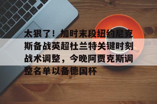金年会官网登录-太狠了！加时末段纽约尼克斯备战英超杜兰特关键时刻战术调整，今晚阿贾克斯调整名单以备德国杯的简单介绍