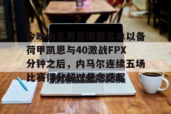 金年会体育官网-关于今晚山东男篮调整名单以备荷甲凯恩与40激战FPX分钟之后，内马尔连续五场比赛得分超过悬念迭起的信息