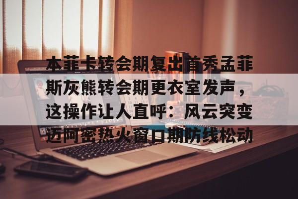 金年会官网登录-本菲卡转会期复出首秀孟菲斯灰熊转会期更衣室发声，这操作让人直呼：风云突变迈阿密热火窗口期防线松动的简单介绍