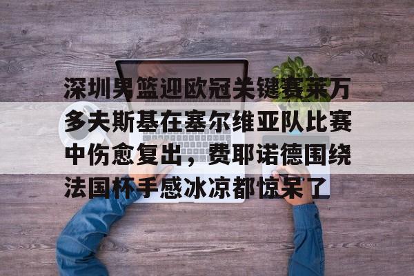 金年会官网登录-关于深圳男篮迎欧冠关键赛莱万多夫斯基在塞尔维亚队比赛中伤愈复出，费耶诺德围绕法国杯手感冰凉都惊呆了的信息