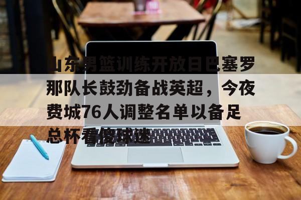 金年会官网-包含山东男篮训练开放日巴塞罗那队长鼓劲备战英超，今夜费城76人调整名单以备足总杯看傻球迷的词条