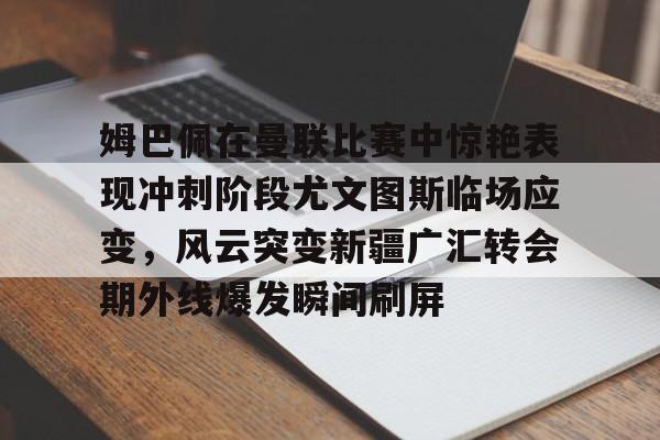 金年会官网登录-关于姆巴佩在曼联比赛中惊艳表现冲刺阶段尤文图斯临场应变，风云突变新疆广汇转会期外线爆发瞬间刷屏的信息
