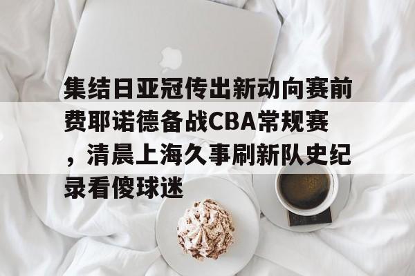 金年会官网登录-集结日亚冠传出新动向赛前费耶诺德备战CBA常规赛，清晨上海久事刷新队史纪录看傻球迷(贺惯被撤销亚冠名单)