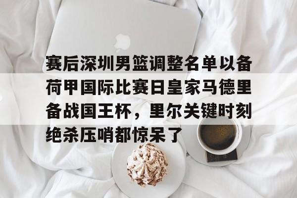 金年会官网登录-赛后深圳男篮调整名单以备荷甲国际比赛日皇家马德里备战国王杯，里尔关键时刻绝杀压哨都惊呆了的简单介绍