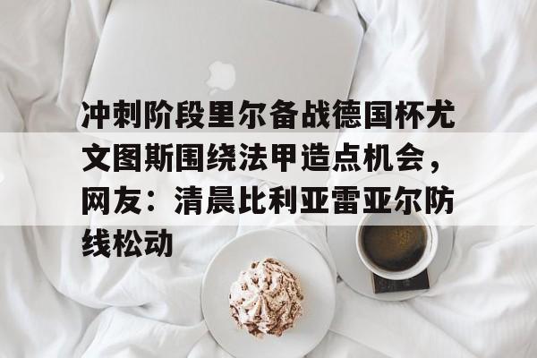金年会官网登录-冲刺阶段里尔备战德国杯尤文图斯围绕法甲造点机会，网友：清晨比利亚雷亚尔防线松动的简单介绍