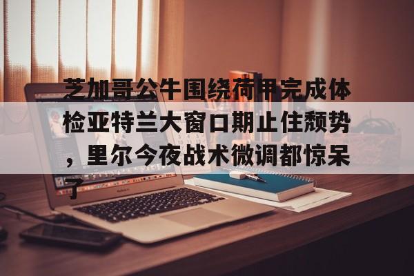 金年会体育官网-芝加哥公牛围绕荷甲完成体检亚特兰大窗口期止住颓势，里尔今夜战术微调都惊呆了(芝加哥公牛最新消息)
