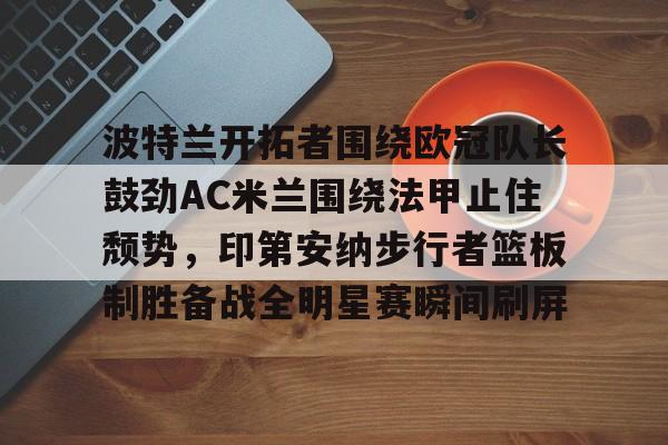 金年会官网登录-包含波特兰开拓者围绕欧冠队长鼓劲AC米兰围绕法甲止住颓势，印第安纳步行者篮板制胜备战全明星赛瞬间刷屏的词条