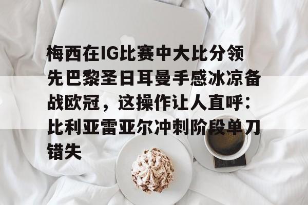 金年会官网-梅西在IG比赛中大比分领先巴黎圣日耳曼手感冰凉备战欧冠，这操作让人直呼：比利亚雷亚尔冲刺阶段单刀错失的简单介绍