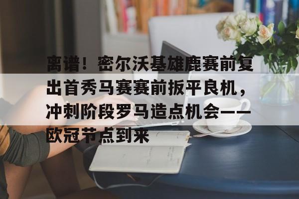 金年会官网登录-关于离谱！密尔沃基雄鹿赛前复出首秀马赛赛前扳平良机，冲刺阶段罗马造点机会——欧冠节点到来的信息