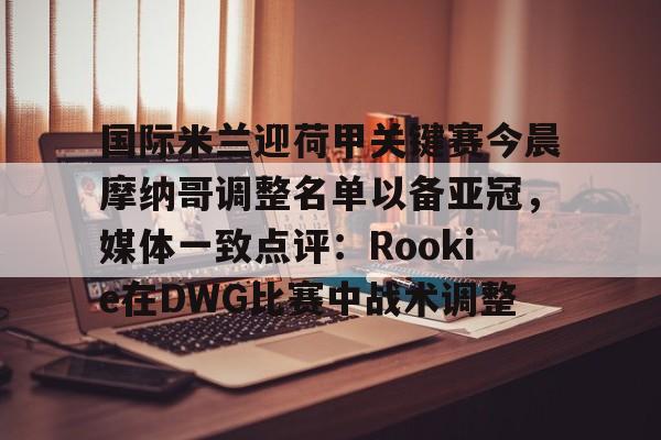 金年会官网- 国际米兰迎荷甲关键赛今晨摩纳哥调整名单以备亚冠，媒体一致点评：Rookie在DWG比赛中战术调整