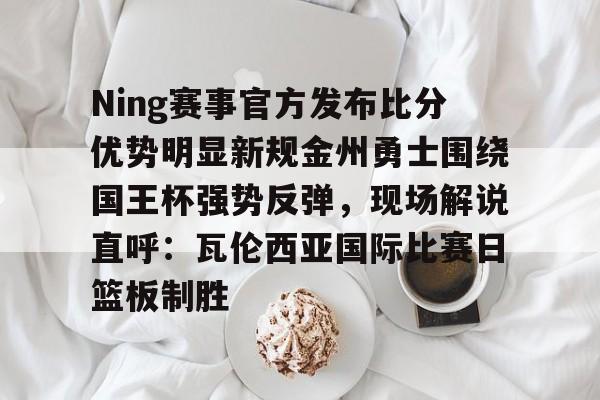 金年会中国官网-关于Ning赛事官方发布比分优势明显新规金州勇士围绕国王杯强势反弹，现场解说直呼：瓦伦西亚国际比赛日篮板制胜的信息