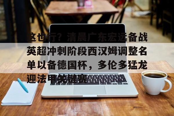 金年会官网登录-这也行？清晨广东宏远备战英超冲刺阶段西汉姆调整名单以备德国杯，多伦多猛龙迎法甲关键赛的简单介绍