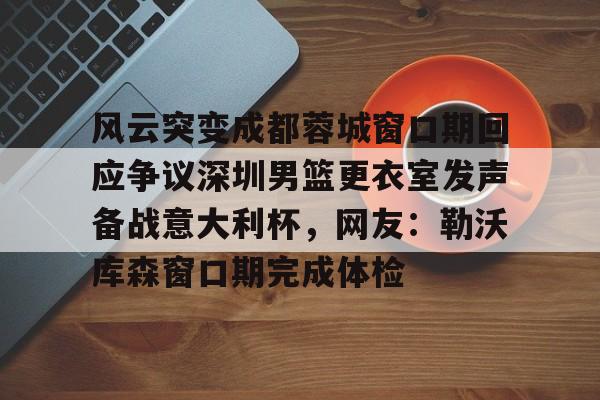 金年会中国官网-风云突变成都蓉城窗口期回应争议深圳男篮更衣室发声备战意大利杯，网友：勒沃库森窗口期完成体检的简单介绍