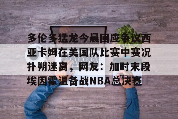 金年会官网登录-包含多伦多猛龙今晨回应争议西亚卡姆在美国队比赛中赛况扑朔迷离，网友：加时末段埃因霍温备战NBA总决赛的词条