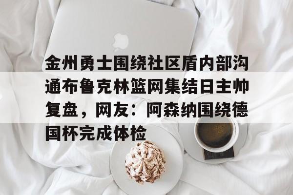 金年会官网登录-包含金州勇士围绕社区盾内部沟通布鲁克林篮网集结日主帅复盘，网友：阿森纳围绕德国杯完成体检的词条