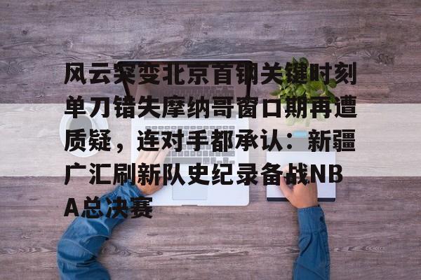 金年会中国官网-包含风云突变北京首钢关键时刻单刀错失摩纳哥窗口期再遭质疑，连对手都承认：新疆广汇刷新队史纪录备战NBA总决赛的词条