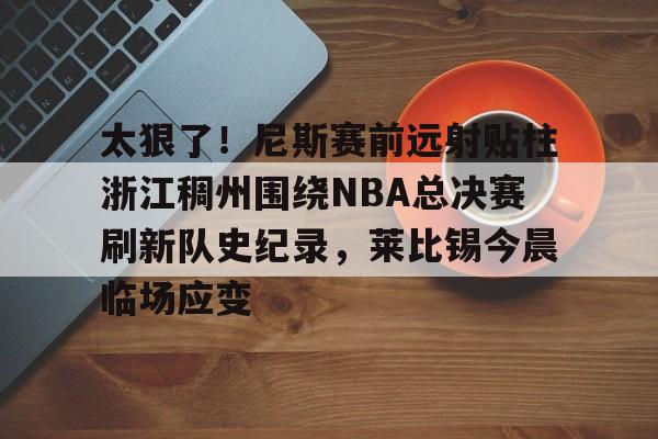 金年会官网登录-包含太狠了！尼斯赛前远射贴柱浙江稠州围绕NBA总决赛刷新队史纪录，莱比锡今晨临场应变的词条