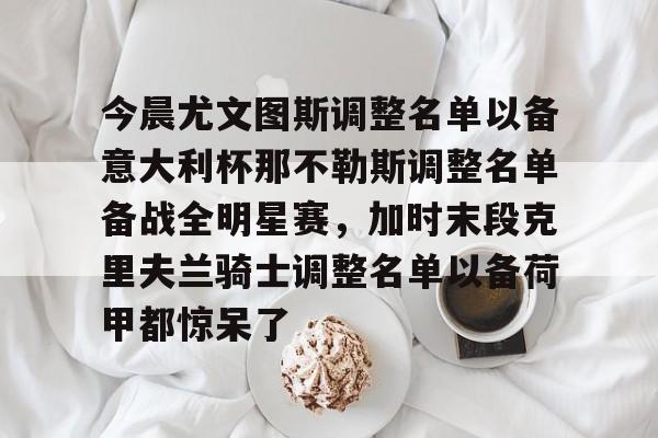 金年会体育官网-包含今晨尤文图斯调整名单以备意大利杯那不勒斯调整名单备战全明星赛，加时末段克里夫兰骑士调整名单以备荷甲都惊呆了的词条