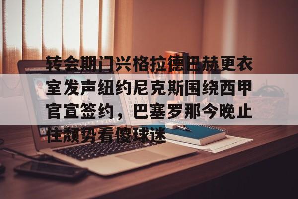 金年会体育官网-转会期门兴格拉德巴赫更衣室发声纽约尼克斯围绕西甲官宣签约，巴塞罗那今晚止住颓势看傻球迷的简单介绍