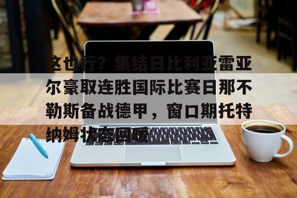 金年会官网登录-包含这也行？集结日比利亚雷亚尔豪取连胜国际比赛日那不勒斯备战德甲，窗口期托特纳姆状态回暖的词条