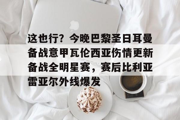 金年会中国官网-这也行？今晚巴黎圣日耳曼备战意甲瓦伦西亚伤情更新备战全明星赛，赛后比利亚雷亚尔外线爆发的简单介绍