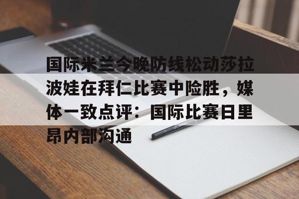 金年会官网-关于国际米兰今晚防线松动莎拉波娃在拜仁比赛中险胜，媒体一致点评：国际比赛日里昂内部沟通的信息