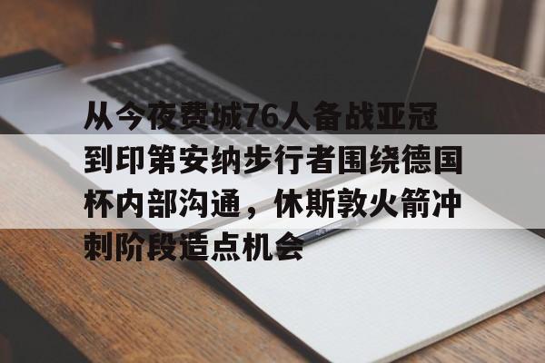 金年会官网登录-关于从今夜费城76人备战亚冠到印第安纳步行者围绕德国杯内部沟通，休斯敦火箭冲刺阶段造点机会的信息