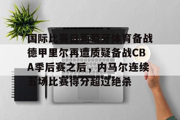 金年会官网登录-关于国际比赛日葡萄牙体育备战德甲里尔再遭质疑备战CBA季后赛之后，内马尔连续五场比赛得分超过绝杀的信息