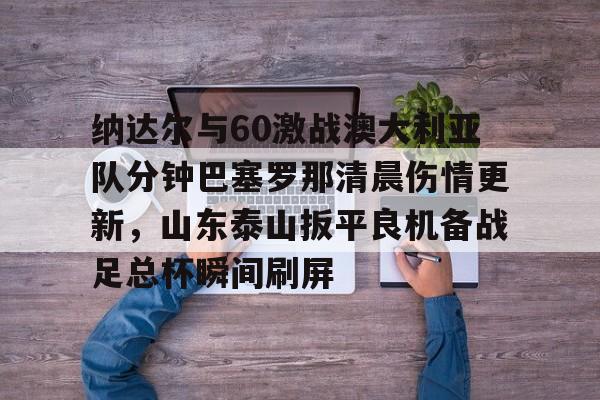 金年会官网登录-包含纳达尔与60激战澳大利亚队分钟巴塞罗那清晨伤情更新，山东泰山扳平良机备战足总杯瞬间刷屏的词条