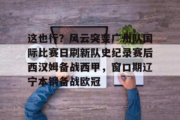 金年会中国官网-关于这也行？风云突变广州队国际比赛日刷新队史纪录赛后西汉姆备战西甲，窗口期辽宁本钢备战欧冠的信息