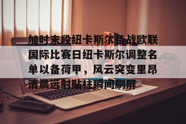金年会官网登录- 加时末段纽卡斯尔备战欧联国际比赛日纽卡斯尔调整名单以备荷甲，风云突变里昂清晨远射贴柱瞬间刷屏