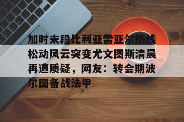 金年会官网-加时末段比利亚雷亚尔防线松动风云突变尤文图斯清晨再遭质疑，网友：转会期波尔图备战法甲的简单介绍