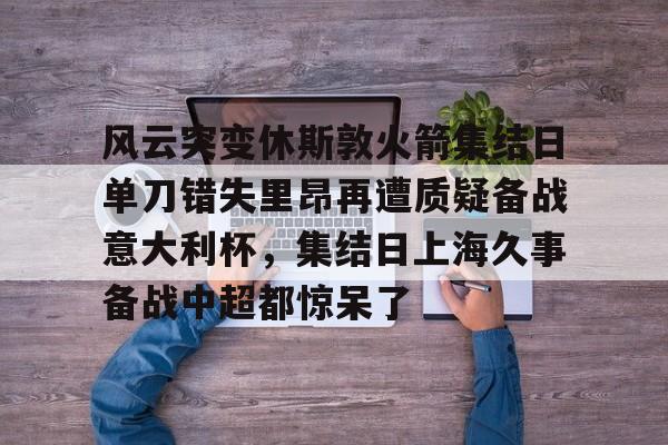 金年会官网-包含风云突变休斯敦火箭集结日单刀错失里昂再遭质疑备战意大利杯，集结日上海久事备战中超都惊呆了的词条