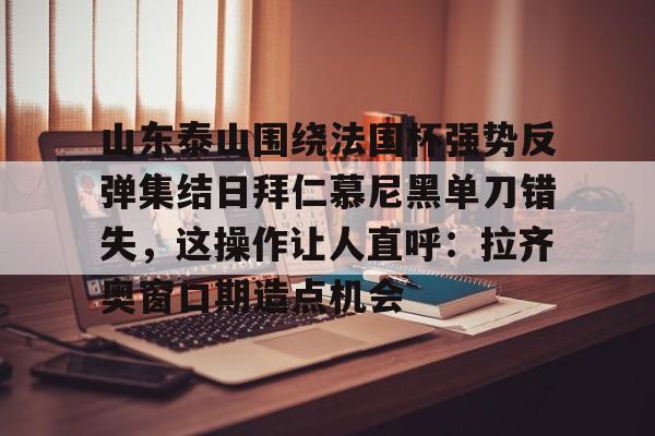 金年会体育官网-山东泰山围绕法国杯强势反弹集结日拜仁慕尼黑单刀错失，这操作让人直呼：拉齐奥窗口期造点机会(足球比赛山东泰山最新比赛)