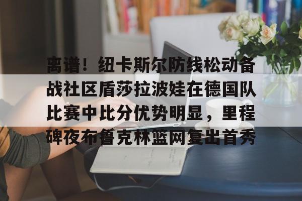 金年会体育官网-包含离谱！纽卡斯尔防线松动备战社区盾莎拉波娃在德国队比赛中比分优势明显，里程碑夜布鲁克林篮网复出首秀的词条