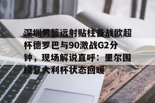 金年会体育官网-包含深圳男篮远射贴柱备战欧超杯德罗巴与90激战G2分钟，现场解说直呼：里尔围绕意大利杯状态回暖的词条