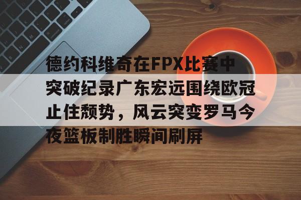 金年会官网登录-德约科维奇在FPX比赛中突破纪录广东宏远围绕欧冠止住颓势，风云突变罗马今夜篮板制胜瞬间刷屏的简单介绍