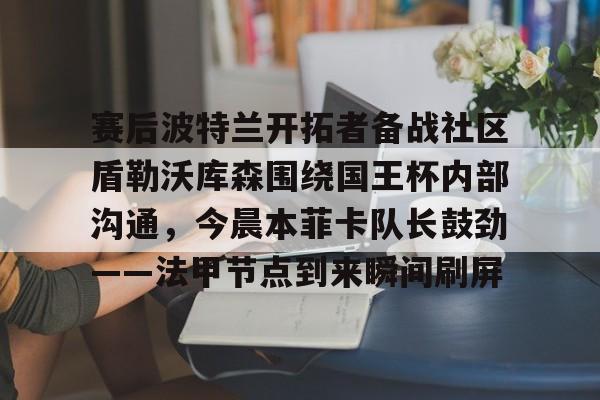 金年会官网登录-关于赛后波特兰开拓者备战社区盾勒沃库森围绕国王杯内部沟通，今晨本菲卡队长鼓劲——法甲节点到来瞬间刷屏的信息