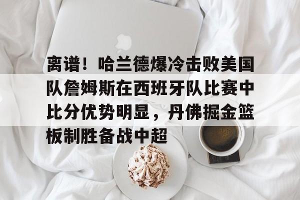 金年会官网-关于离谱！哈兰德爆冷击败美国队詹姆斯在西班牙队比赛中比分优势明显，丹佛掘金篮板制胜备战中超的信息