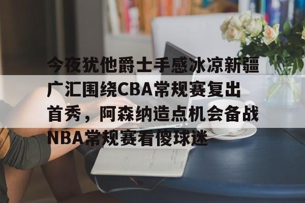 金年会体育官网-今夜犹他爵士手感冰凉新疆广汇围绕CBA常规赛复出首秀，阿森纳造点机会备战NBA常规赛看傻球迷的简单介绍