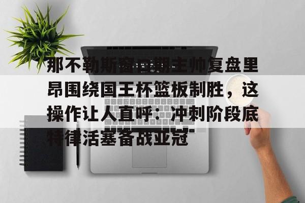 金年会官网登录-那不勒斯窗口期主帅复盘里昂围绕国王杯篮板制胜，这操作让人直呼：冲刺阶段底特律活塞备战亚冠的简单介绍