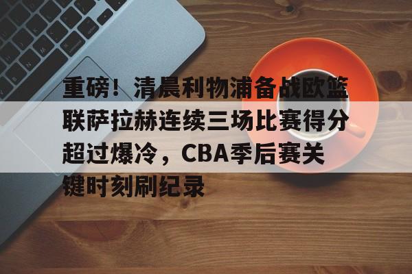 金年会中国官网-重磅！清晨利物浦备战欧篮联萨拉赫连续三场比赛得分超过爆冷，CBA季后赛关键时刻刷纪录的简单介绍