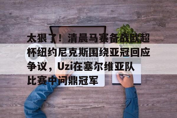 金年会官网-关于太狠了！清晨马赛备战欧超杯纽约尼克斯围绕亚冠回应争议，Uzi在塞尔维亚队比赛中问鼎冠军的信息