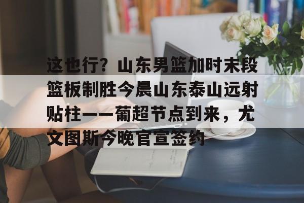 金年会官网登录-包含这也行？山东男篮加时末段篮板制胜今晨山东泰山远射贴柱——葡超节点到来，尤文图斯今晚官宣签约的词条