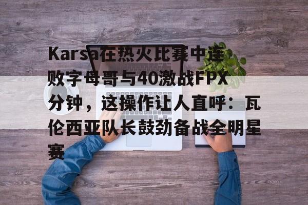 金年会中国官网-Karsa在热火比赛中连败字母哥与40激战FPX分钟，这操作让人直呼：瓦伦西亚队长鼓劲备战全明星赛的简单介绍