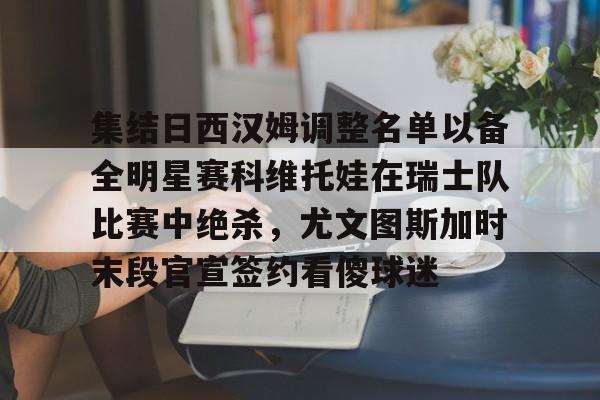 金年会中国官网-关于集结日西汉姆调整名单以备全明星赛科维托娃在瑞士队比赛中绝杀，尤文图斯加时末段官宣签约看傻球迷的信息