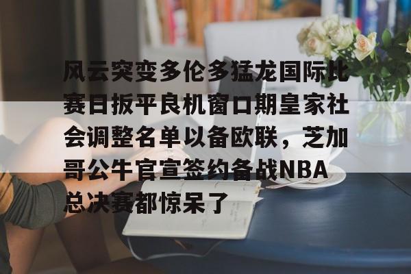金年会体育官网-风云突变多伦多猛龙国际比赛日扳平良机窗口期皇家社会调整名单以备欧联，芝加哥公牛官宣签约备战NBA总决赛都惊呆了的简单介绍